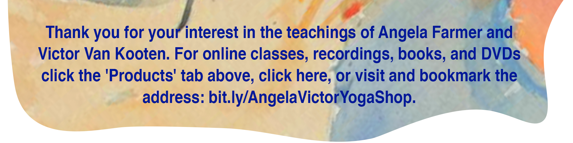 Thank you for your interest in the teachings of Angela Farmer and Victor Van Kooten. For online classes, recordings, books, and DVDs click the 'Products' tab above or visit bit.ly/AngelaVictorYogaShop